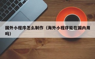 福建国外小程序怎么制作（海外小程序能在国内用吗）