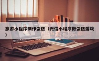 福建旅游小程序制作蛋糕（微信小程序做蛋糕游戏）