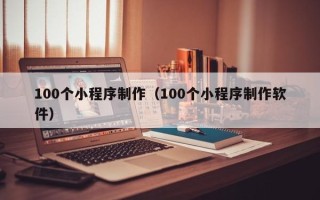 福建100个小程序制作（100个小程序制作软件）